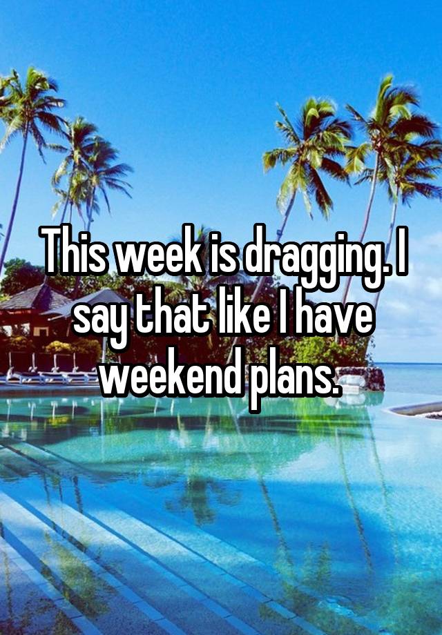 This week is dragging. I say that like I have weekend plans. 