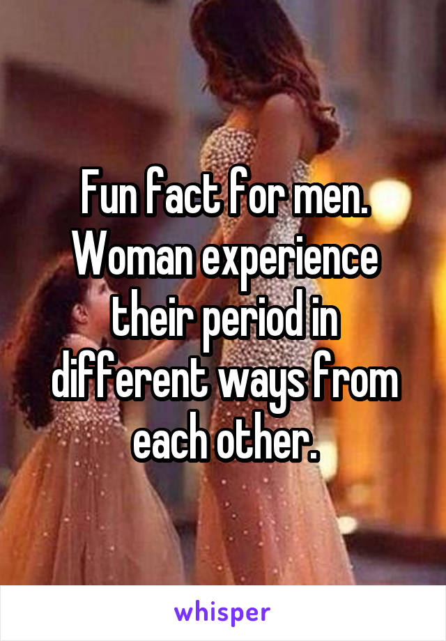 Fun fact for men. Woman experience their period in different ways from each other.