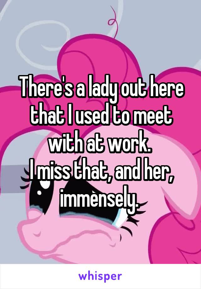 There's a lady out here that I used to meet with at work. 
I miss that, and her, immensely. 