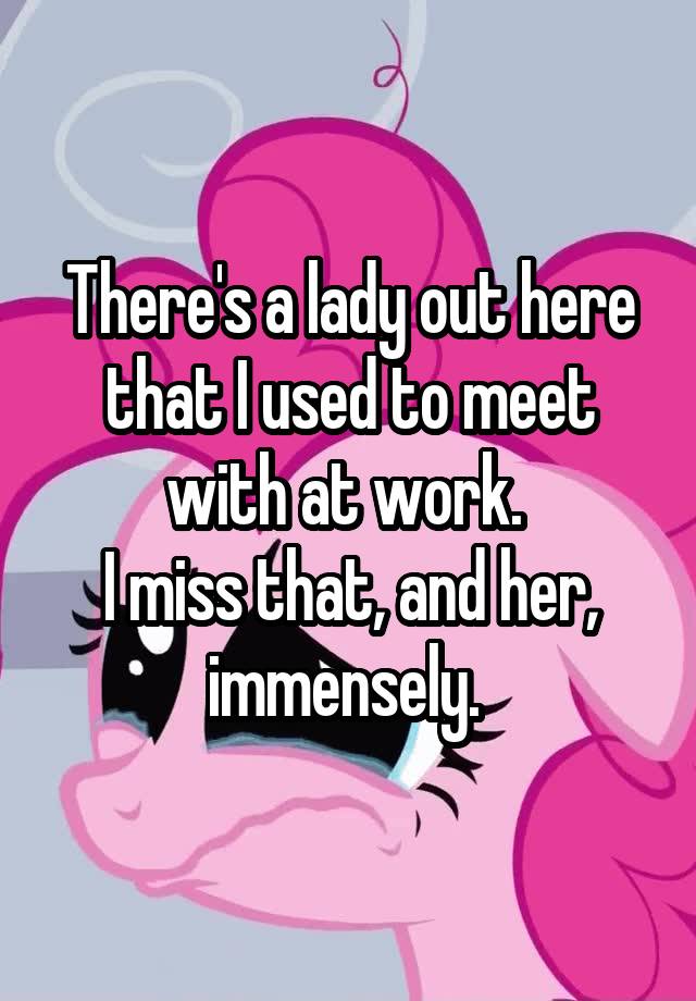 There's a lady out here that I used to meet with at work. 
I miss that, and her, immensely. 