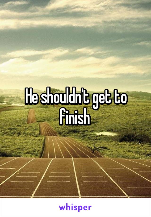 He shouldn't get to finish 