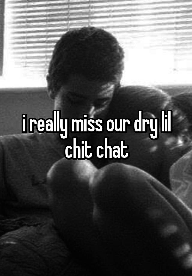 i really miss our dry lil chit chat