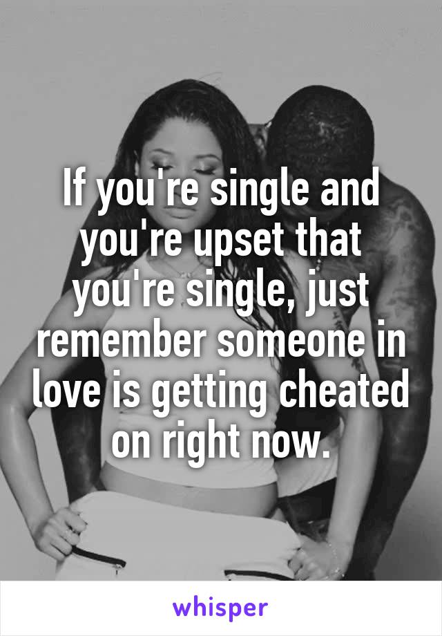 If you're single and you're upset that you're single, just remember someone in love is getting cheated on right now.