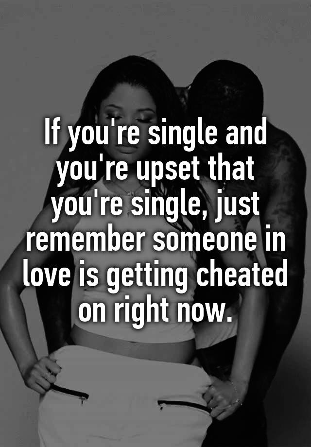 If you're single and you're upset that you're single, just remember someone in love is getting cheated on right now.