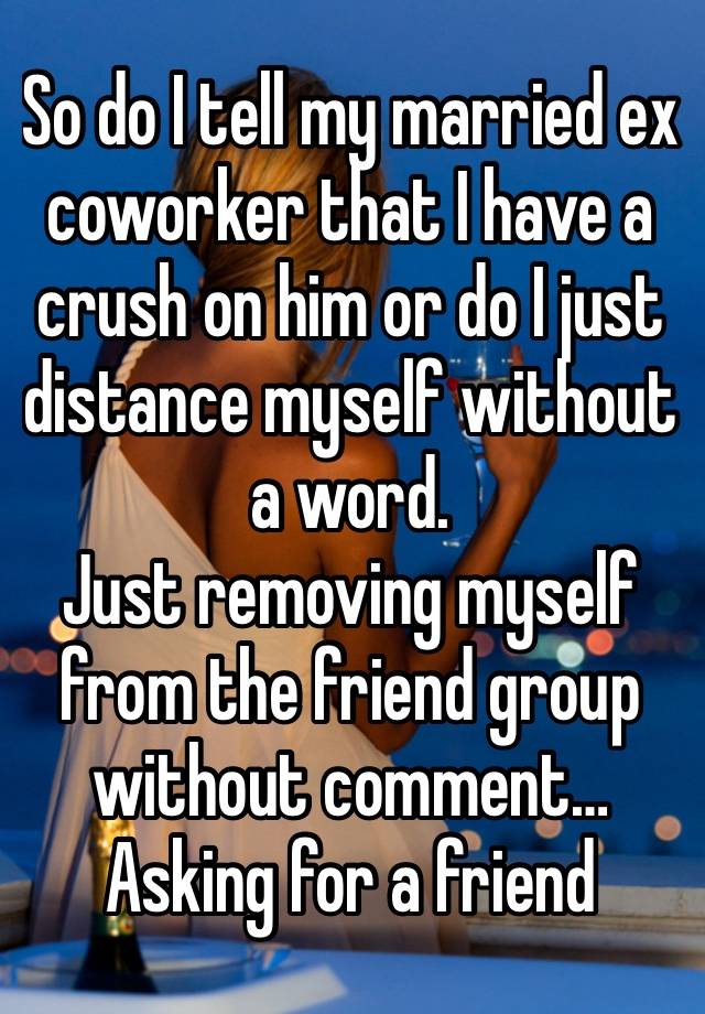 So do I tell my married ex coworker that I have a crush on him or do I just distance myself without a word. 
Just removing myself from the friend group without comment…
Asking for a friend 