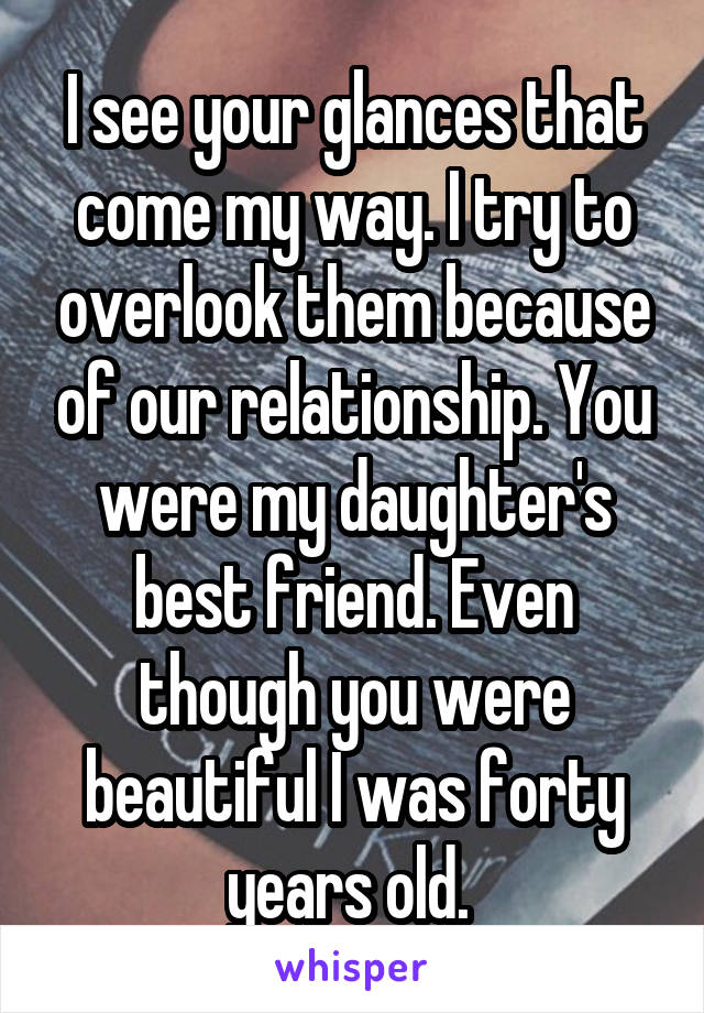 I see your glances that come my way. I try to overlook them because of our relationship. You were my daughter's best friend. Even though you were beautiful I was forty years old. 