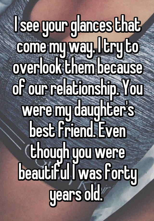 I see your glances that come my way. I try to overlook them because of our relationship. You were my daughter's best friend. Even though you were beautiful I was forty years old. 