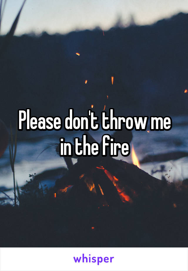 Please don't throw me in the fire