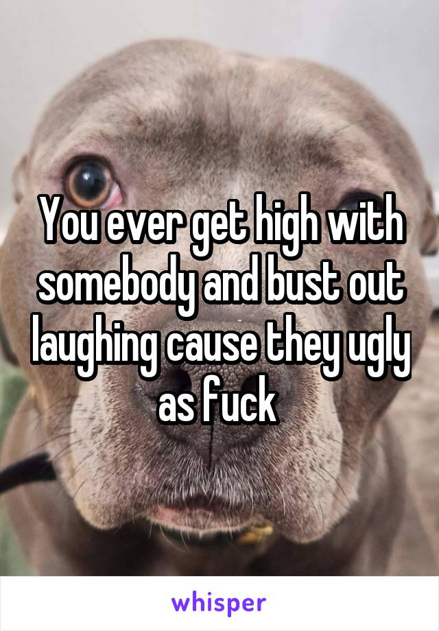 You ever get high with somebody and bust out laughing cause they ugly as fuck 