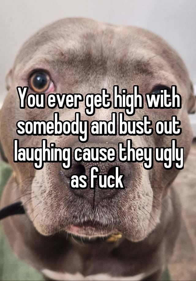 You ever get high with somebody and bust out laughing cause they ugly as fuck 