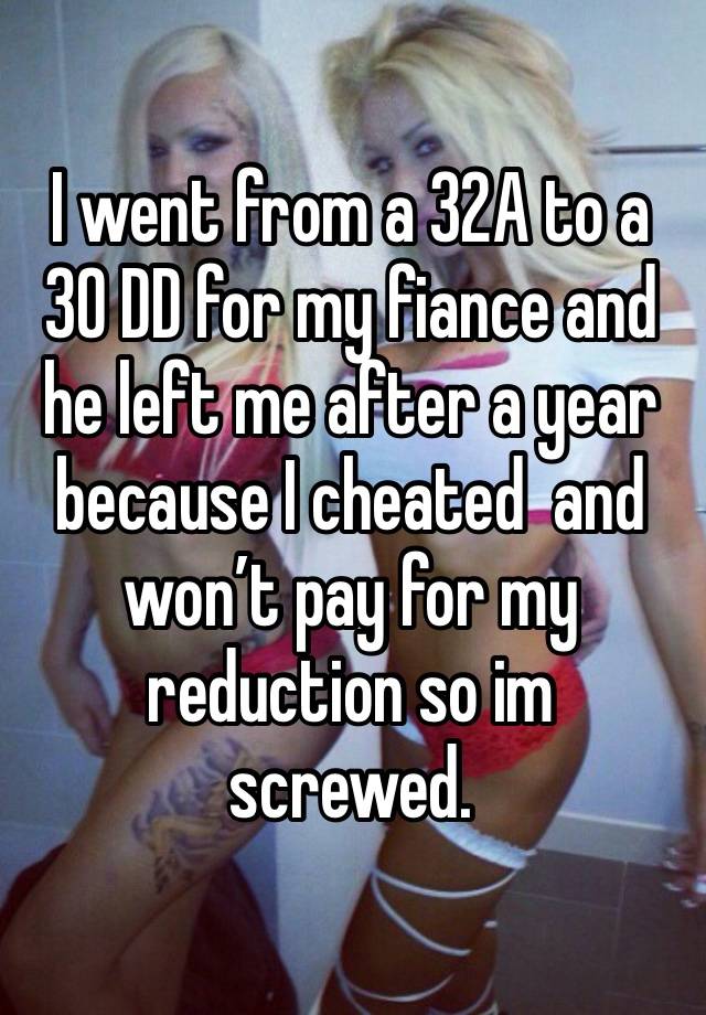 I went from a 32A to a 30 DD for my fiance and he left me after a year because I cheated  and won’t pay for my reduction so im screwed.