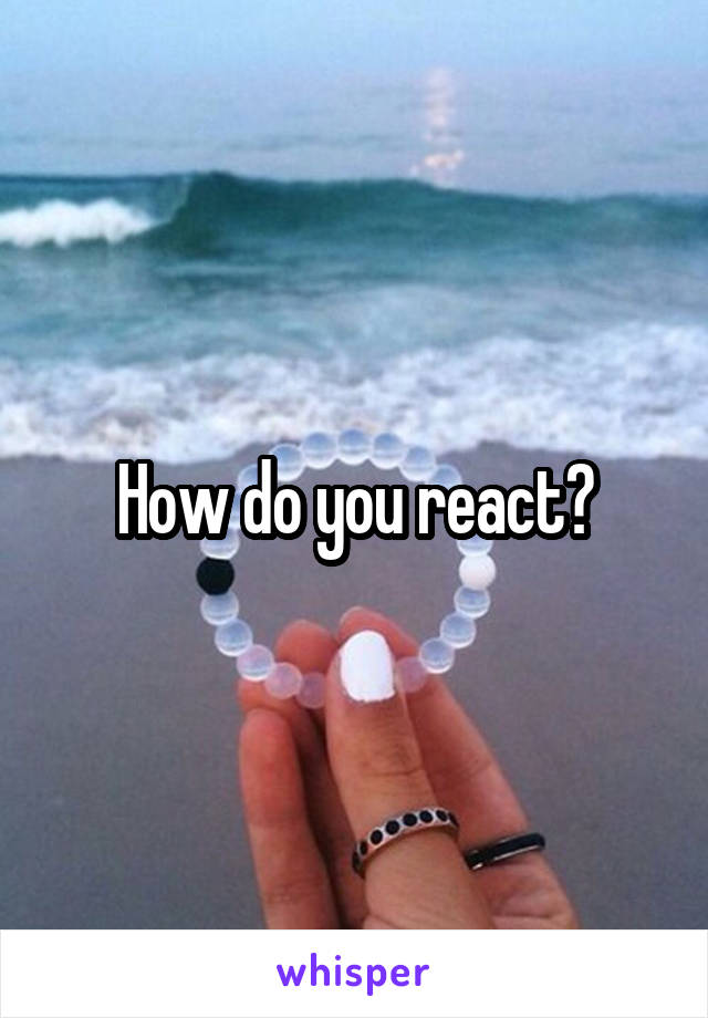 How do you react?