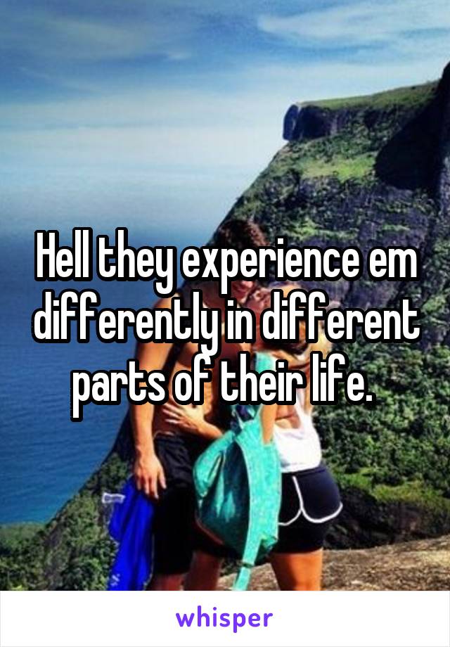 Hell they experience em differently in different parts of their life. 