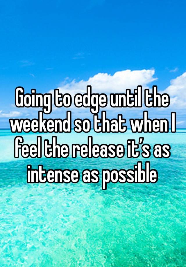 Going to edge until the weekend so that when I feel the release it’s as intense as possible