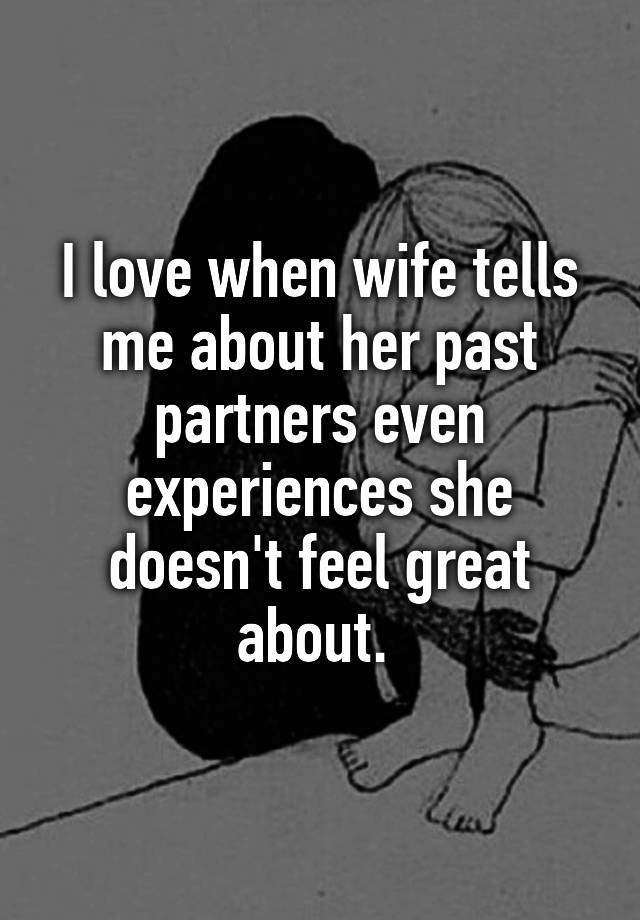 I love when wife tells me about her past partners even experiences she doesn't feel great about. 