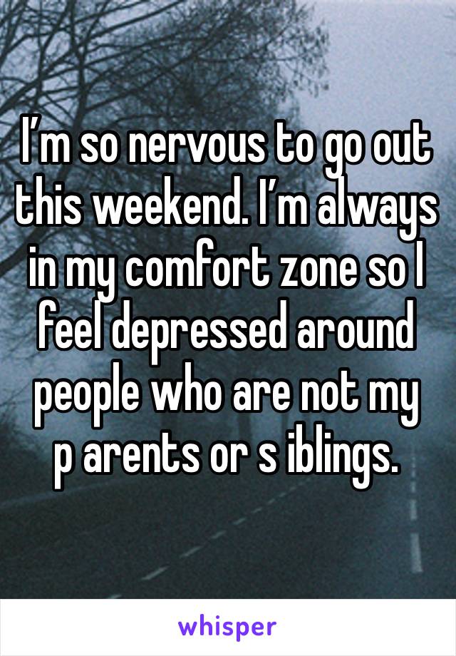 I’m so nervous to go out this weekend. I’m always in my comfort zone so I feel depressed around people who are not my 
p arents or s iblings.