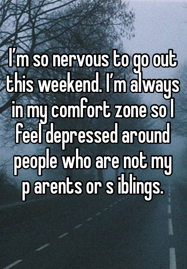 I’m so nervous to go out this weekend. I’m always in my comfort zone so I feel depressed around people who are not my 
p arents or s iblings.