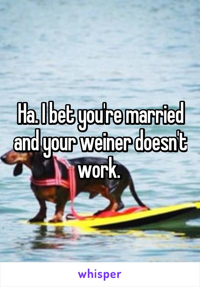 Ha. I bet you're married and your weiner doesn't work. 