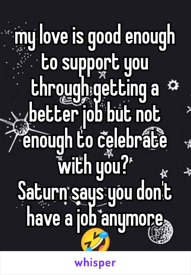 my love is good enough to support you through getting a better job but not enough to celebrate with you? 
Saturn says you don't have a job anymore 🤣