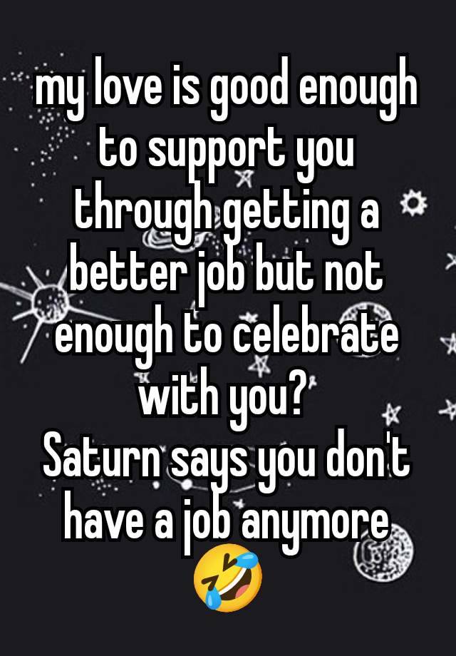 my love is good enough to support you through getting a better job but not enough to celebrate with you? 
Saturn says you don't have a job anymore 🤣