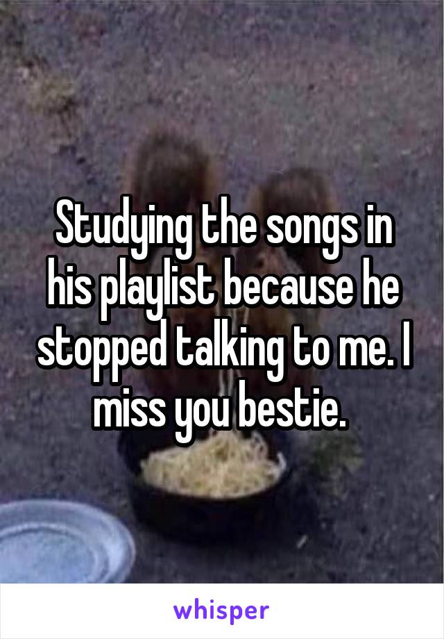 Studying the songs in his playlist because he stopped talking to me. I miss you bestie. 