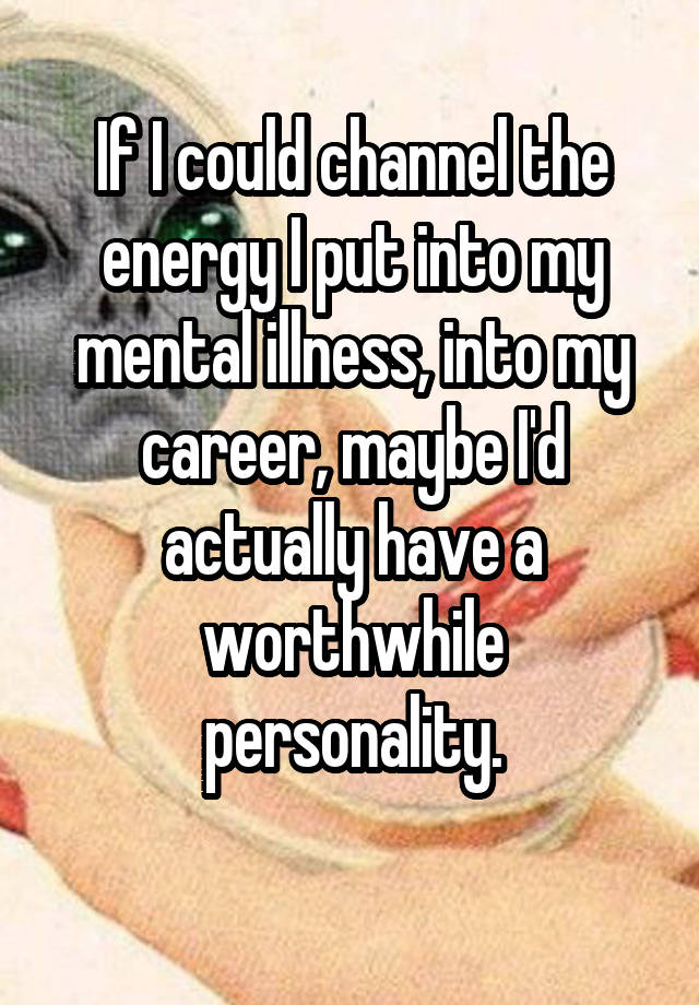 If I could channel the energy I put into my mental illness, into my career, maybe I'd actually have a worthwhile personality.

