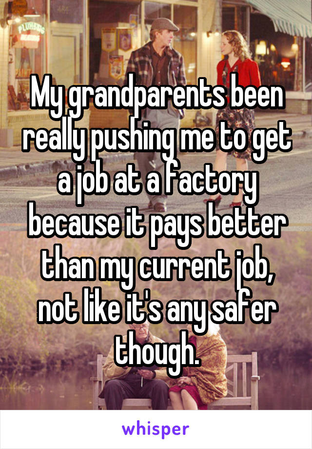 My grandparents been really pushing me to get a job at a factory because it pays better than my current job, not like it's any safer though.