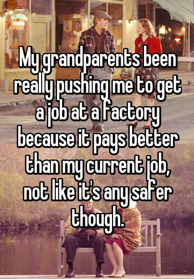 My grandparents been really pushing me to get a job at a factory because it pays better than my current job, not like it's any safer though.