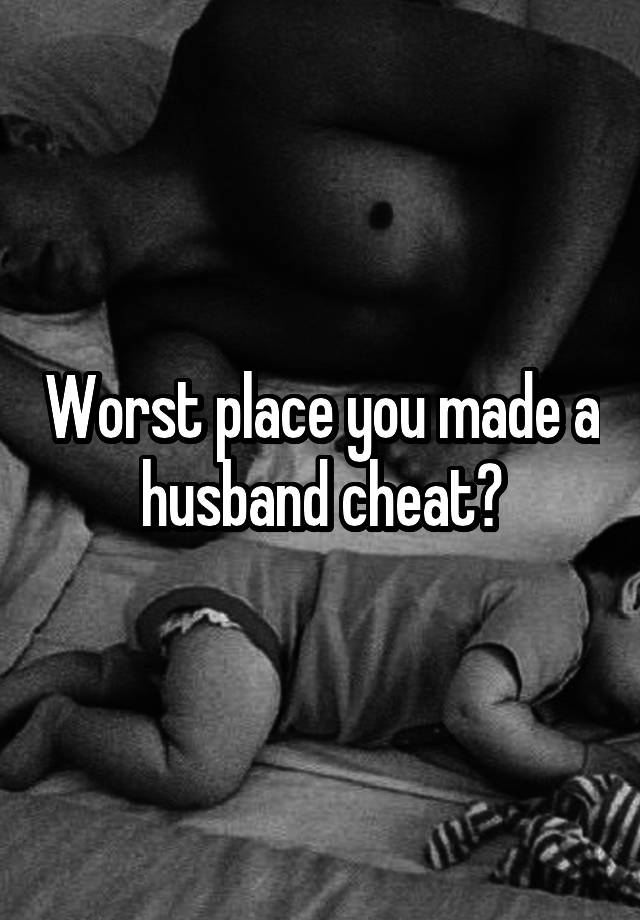 Worst place you made a husband cheat?