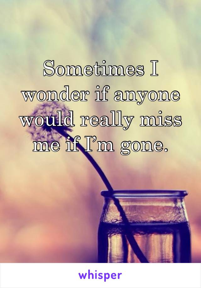 Sometimes I wonder if anyone would really miss me if I’m gone. 