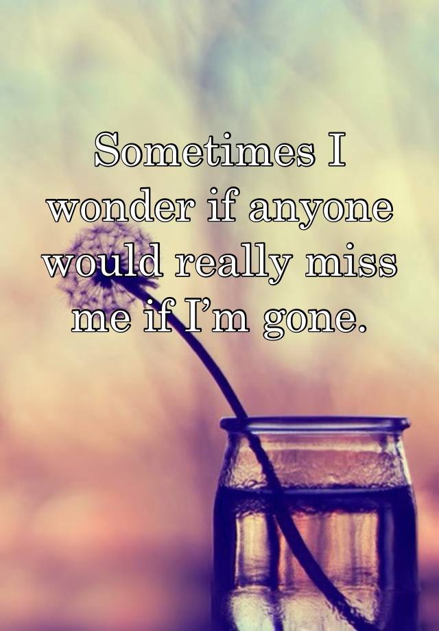 Sometimes I wonder if anyone would really miss me if I’m gone. 