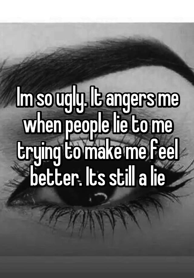 Im so ugly. It angers me when people lie to me trying to make me feel better. Its still a lie