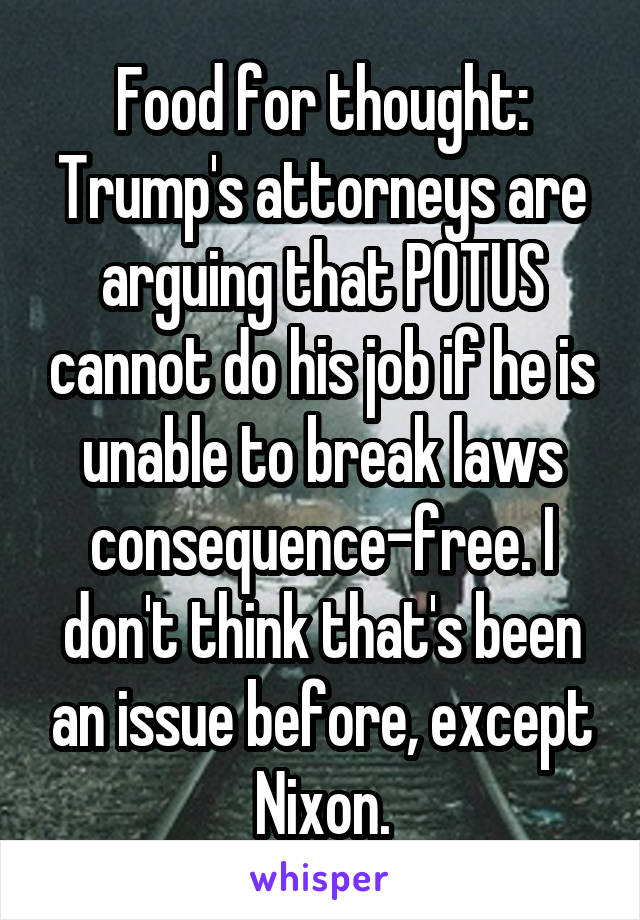 Food for thought: Trump's attorneys are arguing that POTUS cannot do his job if he is unable to break laws consequence-free. I don't think that's been an issue before, except Nixon.