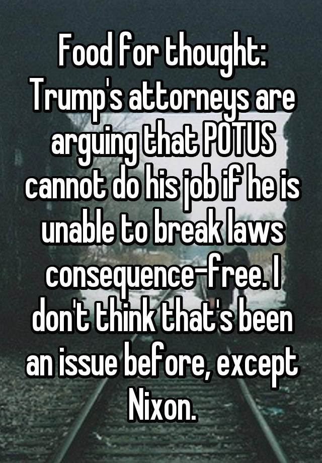 Food for thought: Trump's attorneys are arguing that POTUS cannot do his job if he is unable to break laws consequence-free. I don't think that's been an issue before, except Nixon.