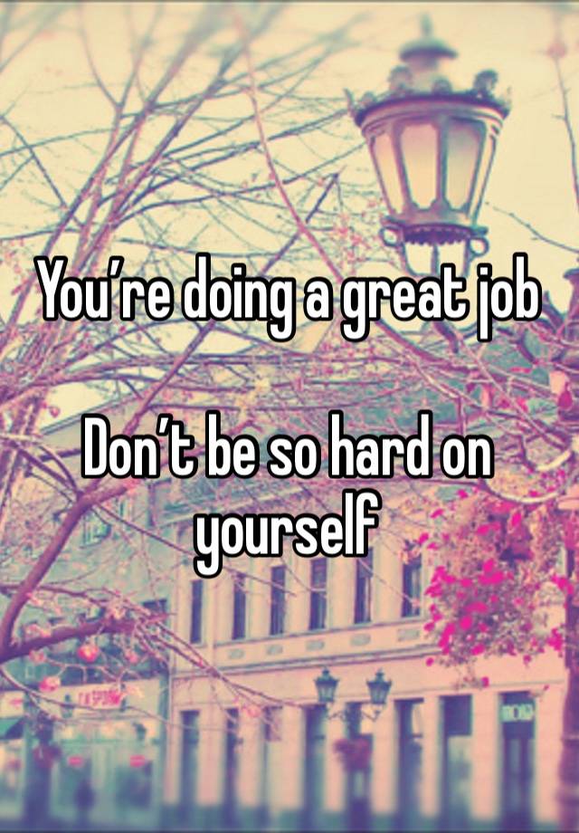 You’re doing a great job

Don’t be so hard on yourself