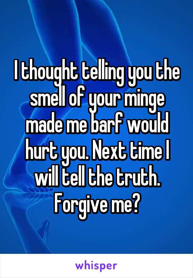 I thought telling you the smell of your minge made me barf would hurt you. Next time I will tell the truth. Forgive me?