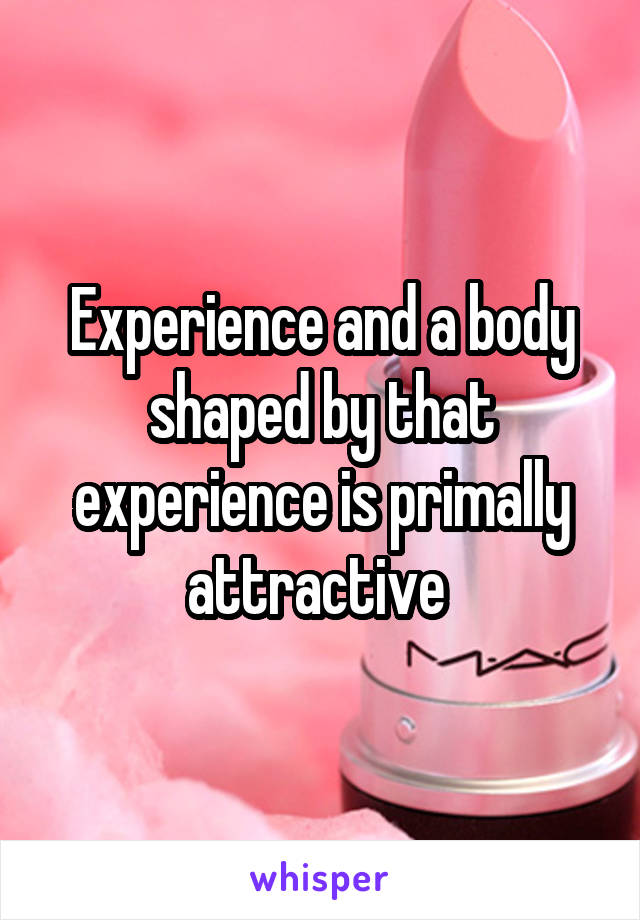 Experience and a body shaped by that experience is primally attractive 