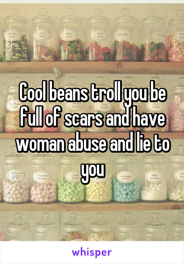 Cool beans troll you be full of scars and have woman abuse and lie to you