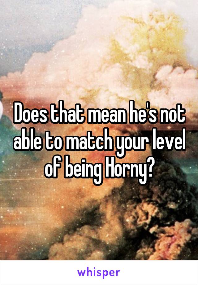 Does that mean he's not able to match your level of being Horny?