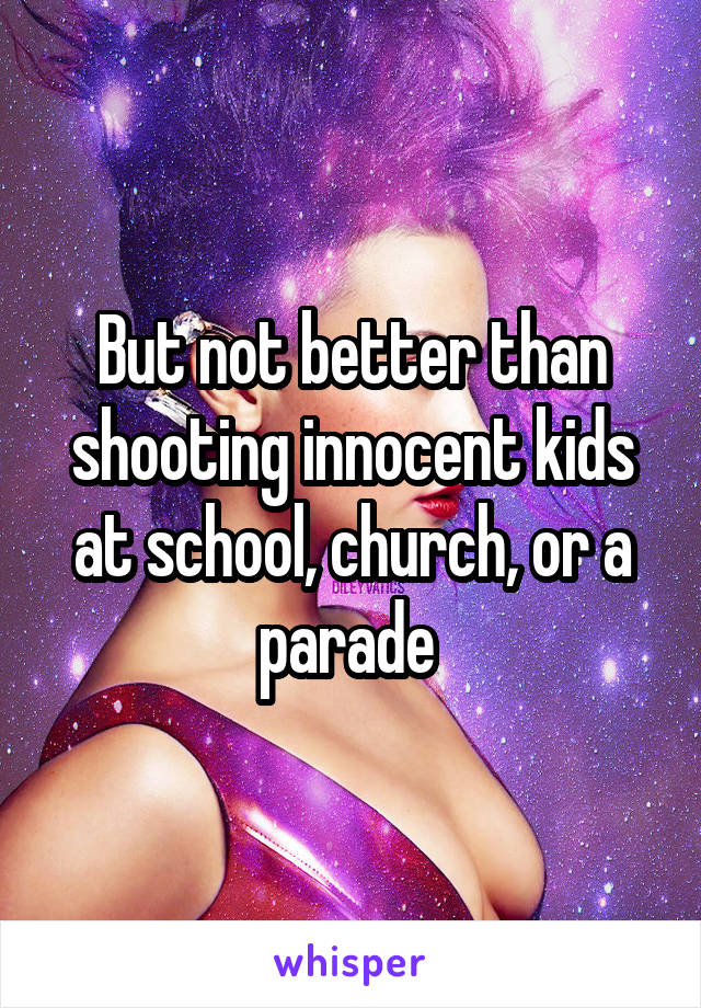 But not better than shooting innocent kids at school, church, or a parade 