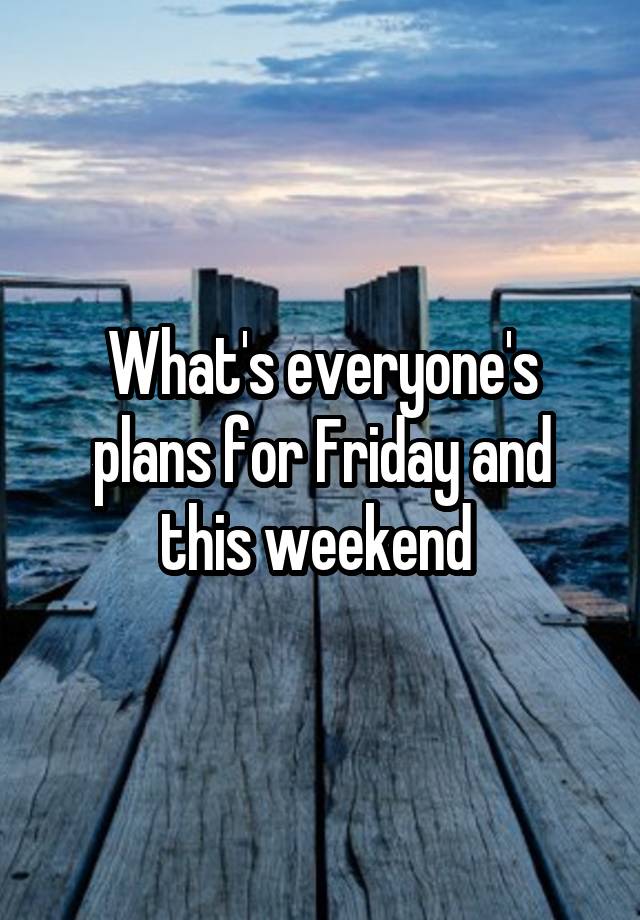 What's everyone's plans for Friday and this weekend 