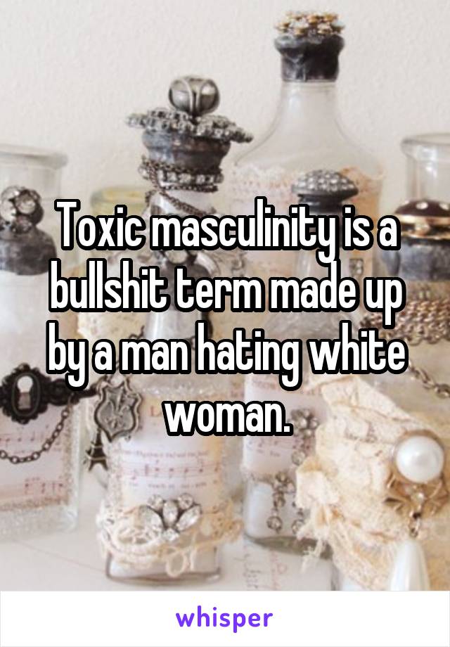 Toxic masculinity is a bullshit term made up by a man hating white woman.