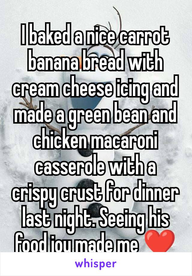 I baked a nice carrot banana bread with cream cheese icing and made a green bean and chicken macaroni casserole with a crispy crust for dinner last night. Seeing his food joy made me ❤️