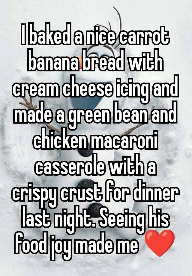 I baked a nice carrot banana bread with cream cheese icing and made a green bean and chicken macaroni casserole with a crispy crust for dinner last night. Seeing his food joy made me ❤️