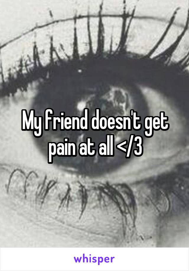 My friend doesn't get pain at all </3