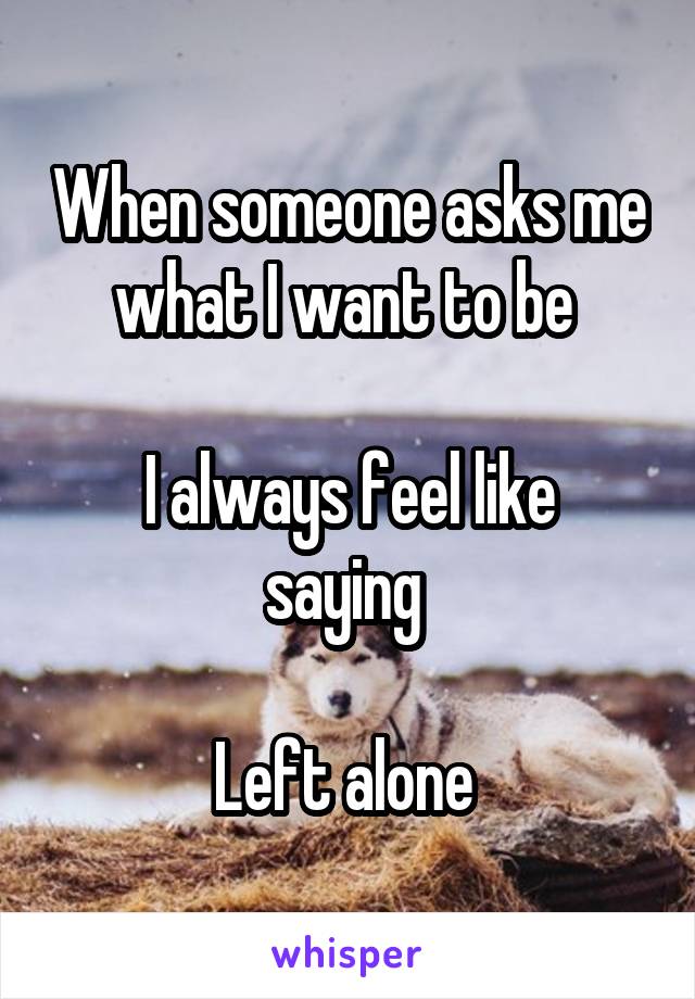 When someone asks me what I want to be 

I always feel like saying 

Left alone 