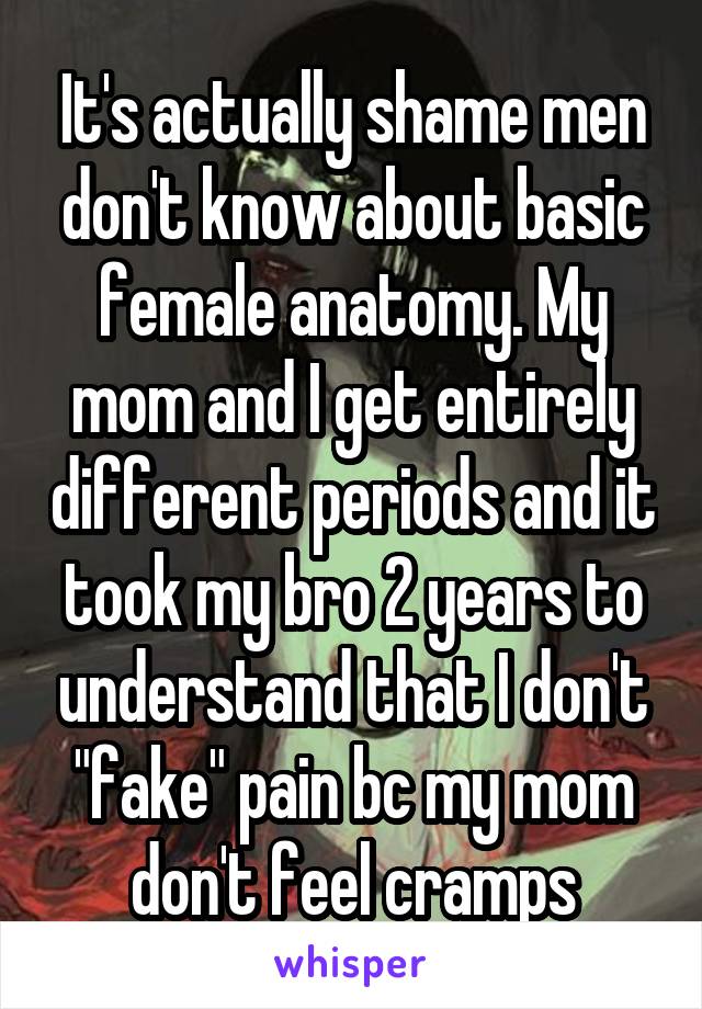 It's actually shame men don't know about basic female anatomy. My mom and I get entirely different periods and it took my bro 2 years to understand that I don't "fake" pain bc my mom don't feel cramps