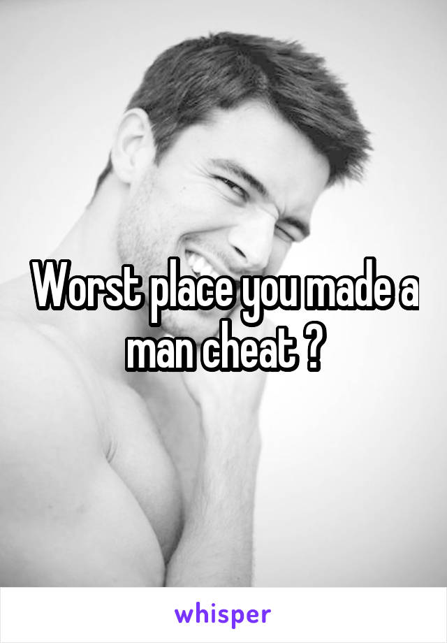 Worst place you made a man cheat ?