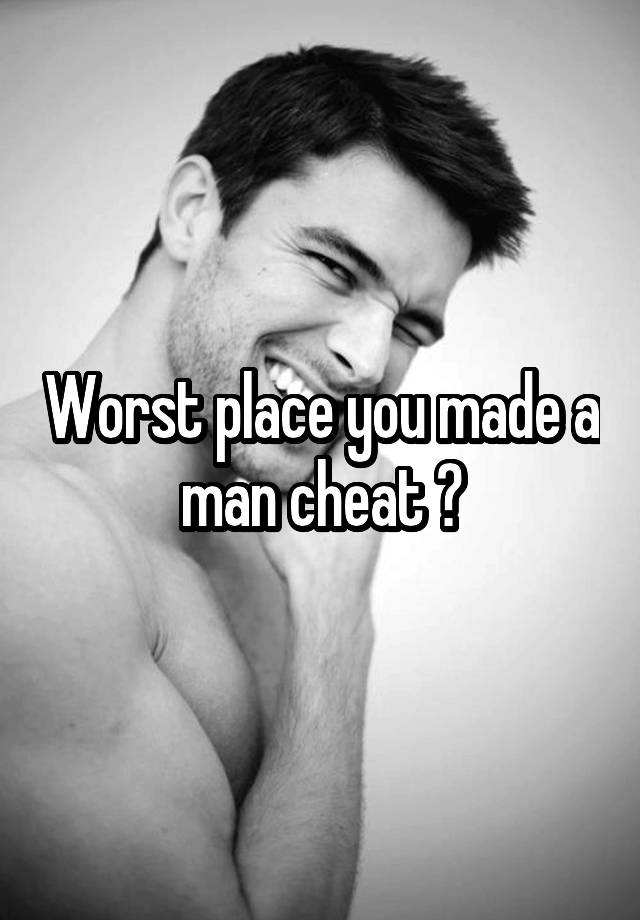 Worst place you made a man cheat ?