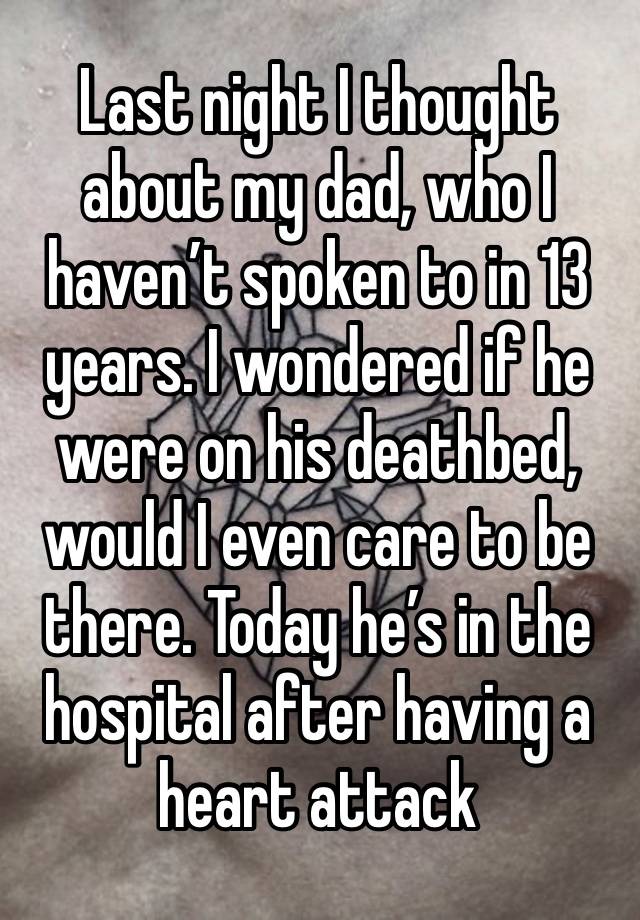 Last night I thought about my dad, who I haven’t spoken to in 13 years. I wondered if he were on his deathbed, would I even care to be there. Today he’s in the hospital after having a heart attack